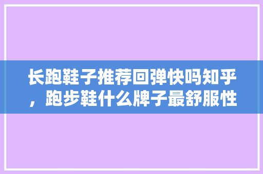长跑鞋子推荐回弹快吗知乎,跑步鞋什么牌子最舒服性价比高。 大匠心设计 长跑鞋子推荐回弹快吗知乎,跑步鞋什么牌子最舒服性价比高。 长跑鞋子推荐回弹快吗知乎,跑步鞋什么牌子最舒服性价比高。 大匠心设计