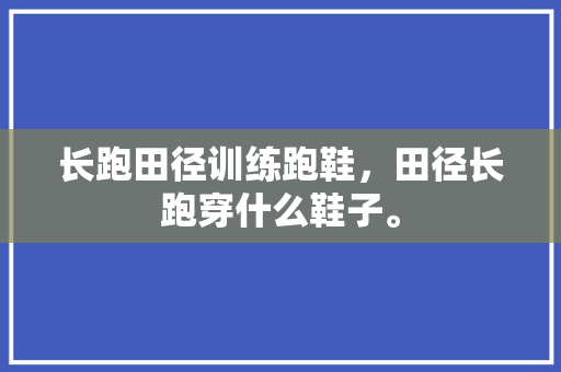 长跑田径训练跑鞋，田径长跑穿什么鞋子。 长跑田径训练跑鞋，田径长跑穿什么鞋子。 大匠心设计